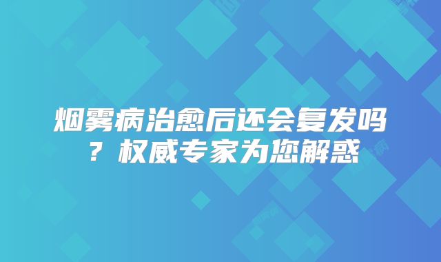 烟雾病治愈后还会复发吗？权威专家为您解惑