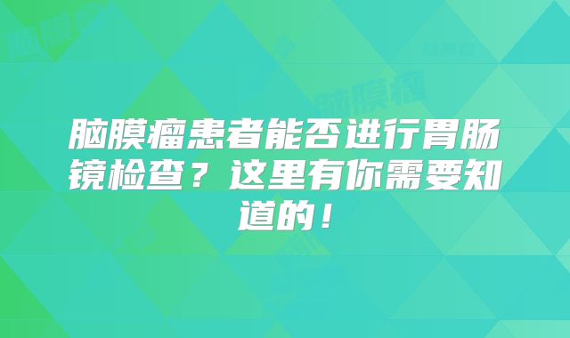 脑膜瘤患者能否进行胃肠镜检查？这里有你需要知道的！