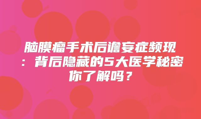 脑膜瘤手术后谵妄症频现：背后隐藏的5大医学秘密你了解吗？