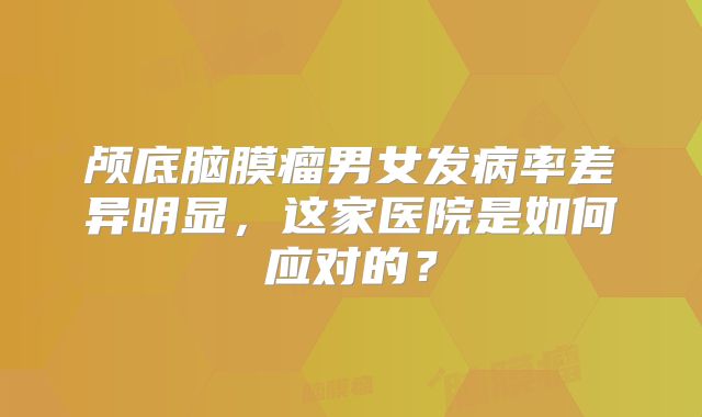 颅底脑膜瘤男女发病率差异明显，这家医院是如何应对的？