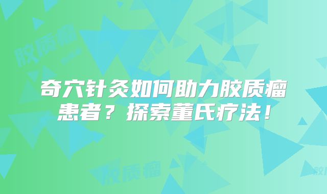 奇穴针灸如何助力胶质瘤患者？探索董氏疗法！