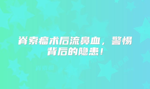 脊索瘤术后流鼻血，警惕背后的隐患！