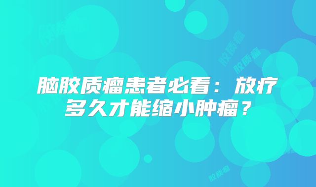 脑胶质瘤患者必看：放疗多久才能缩小肿瘤？