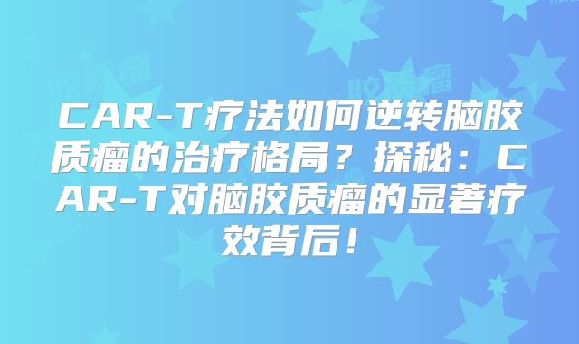 CAR-T疗法如何逆转脑胶质瘤的治疗格局？探秘：CAR-T对脑胶质瘤的显著疗效背后！