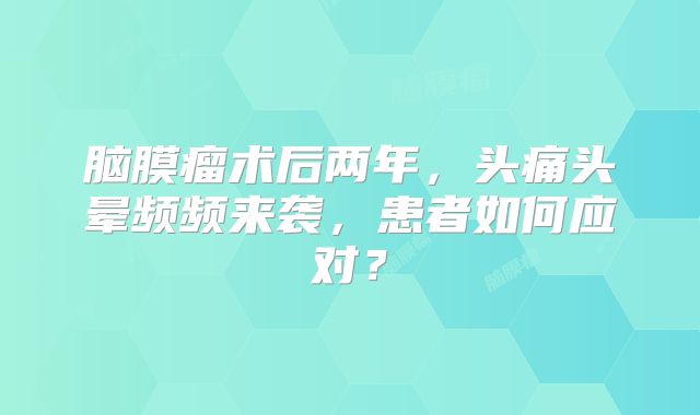 脑膜瘤术后两年，头痛头晕频频来袭，患者如何应对？