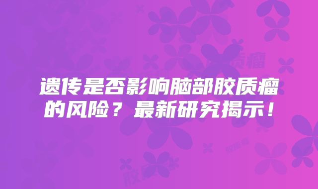 遗传是否影响脑部胶质瘤的风险？最新研究揭示！
