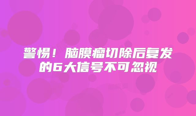 警惕！脑膜瘤切除后复发的6大信号不可忽视