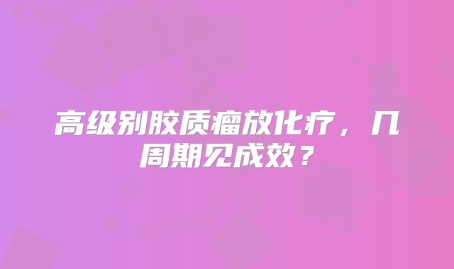 高级别胶质瘤放化疗，几周期见成效？