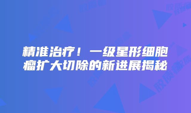 精准治疗！一级星形细胞瘤扩大切除的新进展揭秘