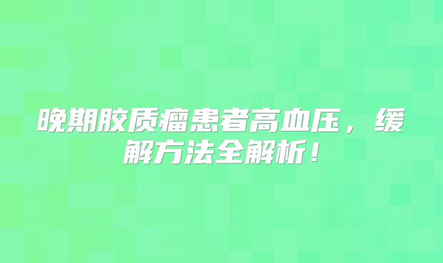 晚期胶质瘤患者高血压，缓解方法全解析！