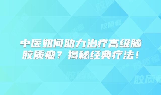 中医如何助力治疗高级脑胶质瘤？揭秘经典疗法！