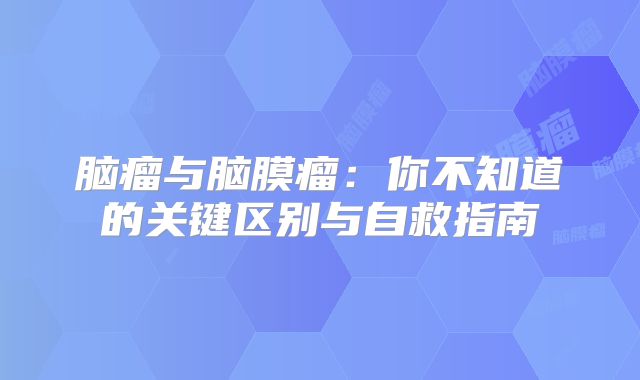 脑瘤与脑膜瘤：你不知道的关键区别与自救指南