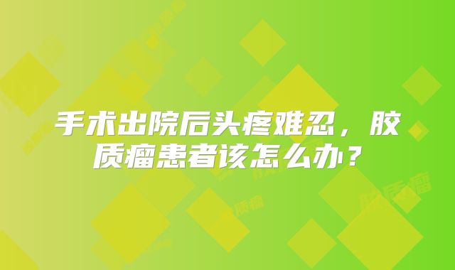 手术出院后头疼难忍，胶质瘤患者该怎么办？