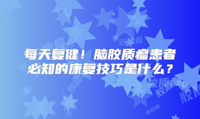 每天复健！脑胶质瘤患者必知的康复技巧是什么？