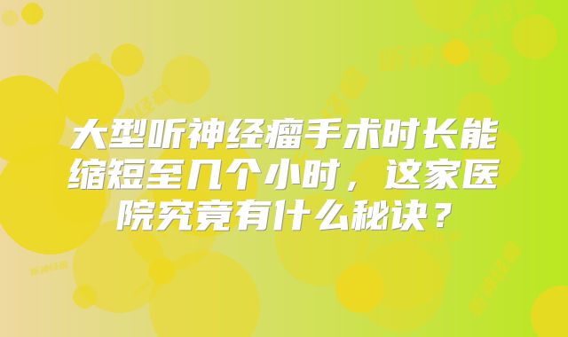 大型听神经瘤手术时长能缩短至几个小时，这家医院究竟有什么秘诀？