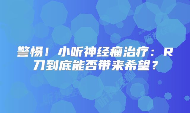 警惕！小听神经瘤治疗：R刀到底能否带来希望？