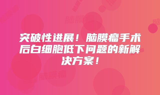 突破性进展！脑膜瘤手术后白细胞低下问题的新解决方案！