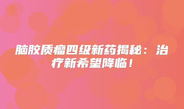 脑胶质瘤四级新药揭秘：治疗新希望降临！