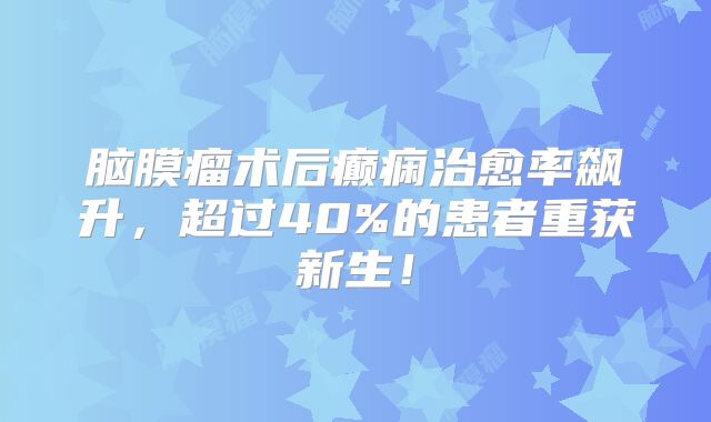 脑膜瘤术后癫痫治愈率飙升，超过40%的患者重获新生！