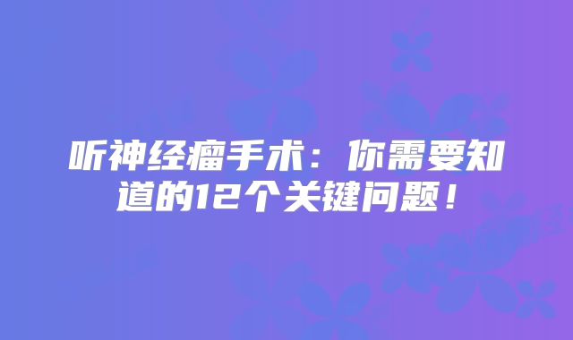 听神经瘤手术：你需要知道的12个关键问题！