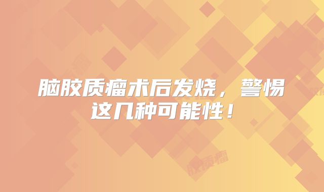 脑胶质瘤术后发烧，警惕这几种可能性！