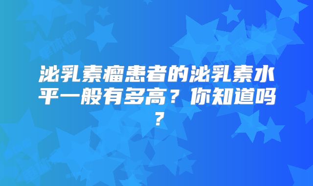 泌乳素瘤患者的泌乳素水平一般有多高？你知道吗？