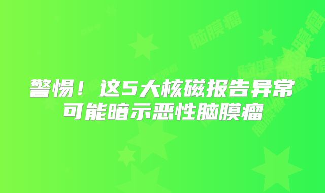 警惕！这5大核磁报告异常可能暗示恶性脑膜瘤