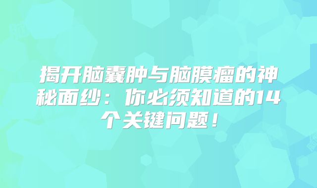 揭开脑囊肿与脑膜瘤的神秘面纱：你必须知道的14个关键问题！
