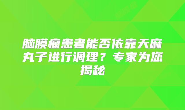 脑膜瘤患者能否依靠天麻丸子进行调理？专家为您揭秘