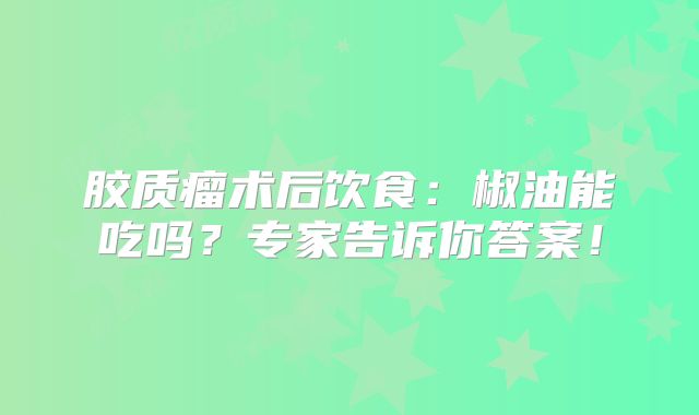 胶质瘤术后饮食：椒油能吃吗？专家告诉你答案！