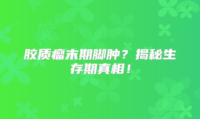 胶质瘤末期脚肿？揭秘生存期真相！