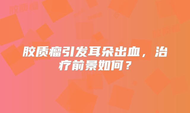 胶质瘤引发耳朵出血，治疗前景如何？
