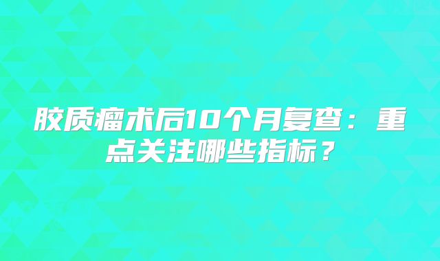 胶质瘤术后10个月复查：重点关注哪些指标？