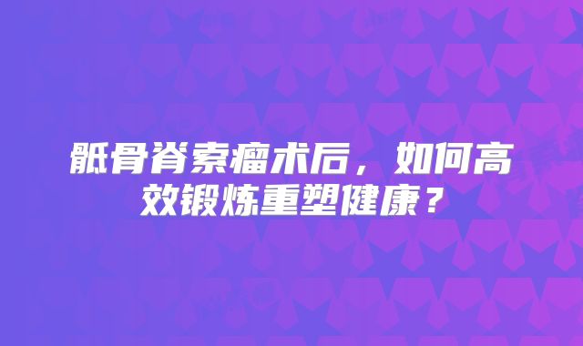 骶骨脊索瘤术后，如何高效锻炼重塑健康？