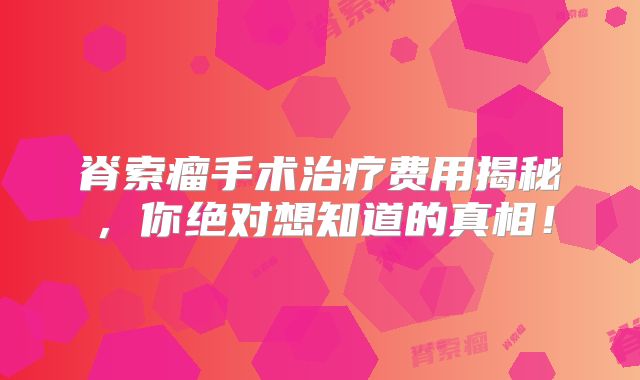 脊索瘤手术治疗费用揭秘，你绝对想知道的真相！