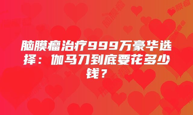 脑膜瘤治疗999万豪华选择：伽马刀到底要花多少钱？