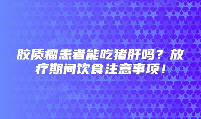胶质瘤患者能吃猪肝吗？放疗期间饮食注意事项！