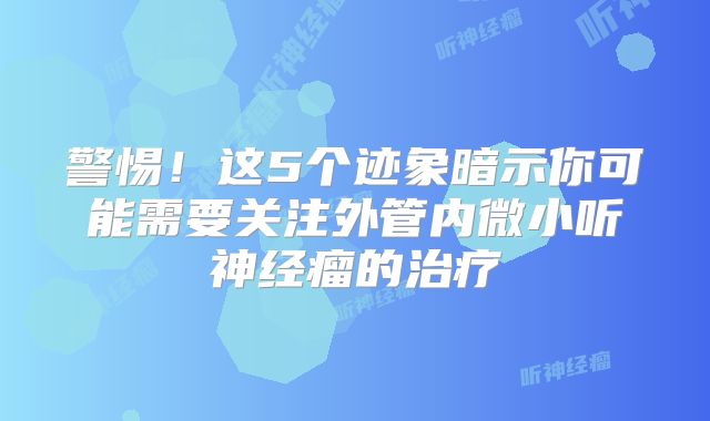 警惕！这5个迹象暗示你可能需要关注外管内微小听神经瘤的治疗