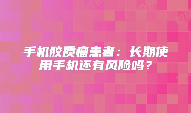手机胶质瘤患者：长期使用手机还有风险吗？
