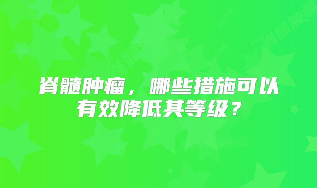 脊髓肿瘤，哪些措施可以有效降低其等级？
