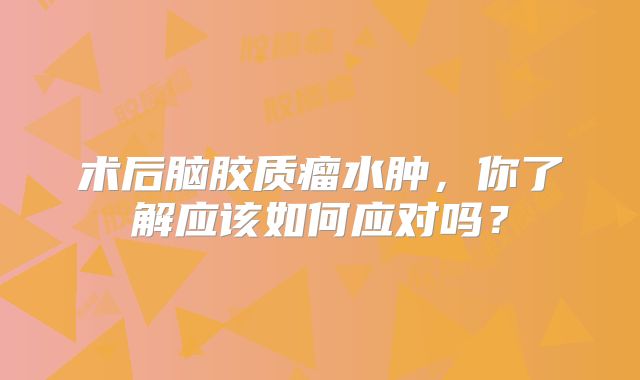 术后脑胶质瘤水肿，你了解应该如何应对吗？