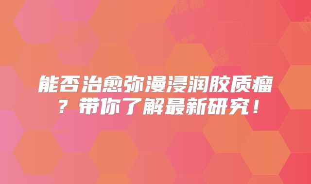 能否治愈弥漫浸润胶质瘤？带你了解最新研究！