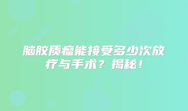 脑胶质瘤能接受多少次放疗与手术？揭秘！