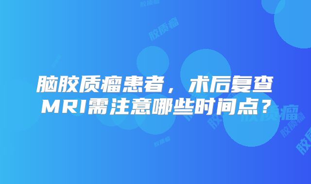 脑胶质瘤患者，术后复查MRI需注意哪些时间点？