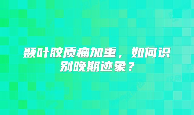 颞叶胶质瘤加重，如何识别晚期迹象？