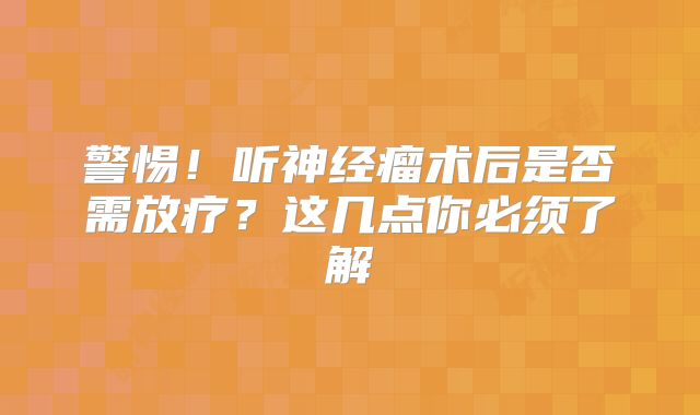 警惕！听神经瘤术后是否需放疗？这几点你必须了解