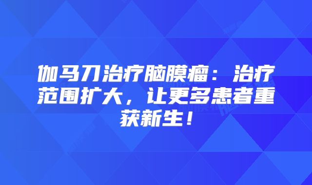 伽马刀治疗脑膜瘤：治疗范围扩大，让更多患者重获新生！