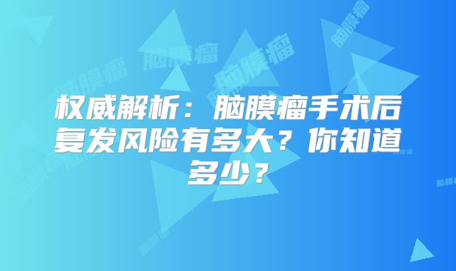 权威解析：脑膜瘤手术后复发风险有多大？你知道多少？
