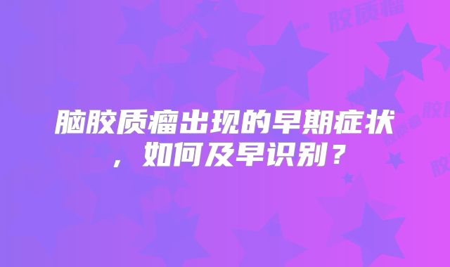 脑胶质瘤出现的早期症状，如何及早识别？