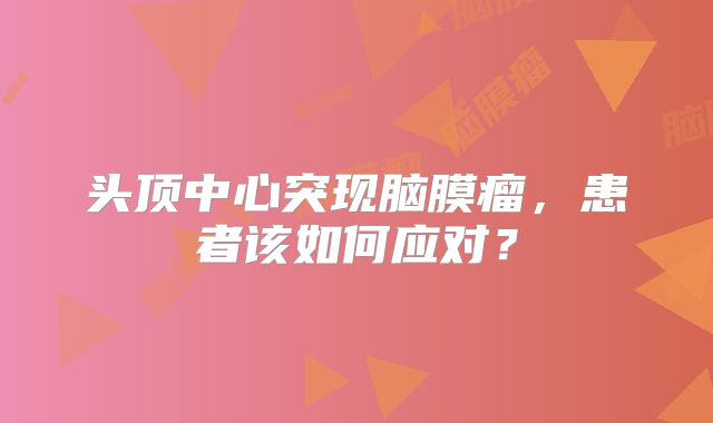 头顶中心突现脑膜瘤，患者该如何应对？